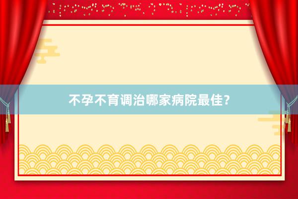 不孕不育调治哪家病院最佳？